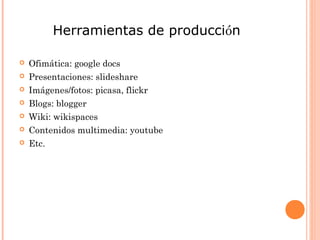 Herramientas de producción
 Ofimática: google docs
 Presentaciones: slideshare
 Imágenes/fotos: picasa, flickr
 Blogs: blogger
 Wiki: wikispaces
 Contenidos multimedia: youtube
 Etc.
 
