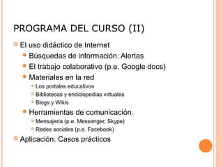 PROGRAMA DEL CURSO (II)
 El uso didáctico de Internet
Búsquedas de información. Alertas
El trabajo colaborativo (p.e. Google docs)
Materiales en la red
 Los portales educativos
 Bibliotecas y enciclopedias virtuales
 Blogs y Wikis
Herramientas de comunicación.
 Mensajeria (p.e. Messenger, Skype)
 Redes sociales (p.e. Facebook)
 Aplicación. Casos prácticos
 