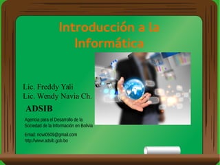 Introducción a la
Informática
Lic. Freddy Yali
Lic. Wendy Navia Ch.
ADSIB
Agencia para el Desarrollo de la
Sociedad de la Información en Bolivia
Email: ncwi0509@gmail.com
http://www.adsib.gob.bo
 