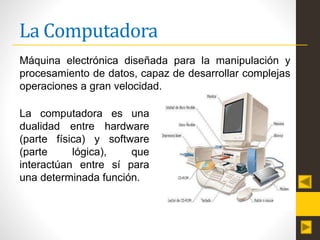 La Computadora
La computadora es una
dualidad entre hardware
(parte física) y software
(parte lógica), que
interactúan entre sí para
una determinada función.
Máquina electrónica diseñada para la manipulación y
procesamiento de datos, capaz de desarrollar complejas
operaciones a gran velocidad.
 