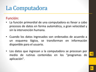 La Computadora
Función:
• La función primordial de una computadora es llevar a cabo
procesos de datos en forma automática, a gran velocidad y
sin la intervención humana.
• Cuando los datos ingresados son ordenados de acuerdo a
un esquema lógico, se transforman en información
disponible para el usuario.
• Los datos que ingresan a la computadora se procesan por
medio de rutinas contenidas en los “programas de
aplicación".
 