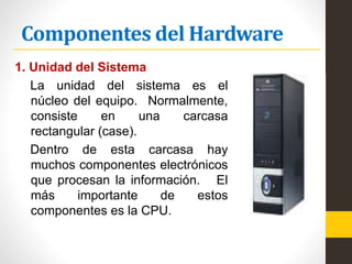 Componentes del Hardware
1. Unidad del Sistema
La unidad del sistema es el
núcleo del equipo. Normalmente,
consiste en una carcasa
rectangular (case).
Dentro de esta carcasa hay
muchos componentes electrónicos
que procesan la información. El
más importante de estos
componentes es la CPU.
 