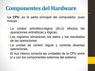 Componentes del Hardware
La CPU ,es la parte principal del computador, pues
incluye :
• La unidad aritmético-lógica (ALU) efectúa las
operaciones aritméticas y lógicas.
• Los registros almacenan los datos y los resultados
de las operaciones.
• La unidad de control regula y controla diversas
operaciones.
• El bus interno conecta las unidades de la CPU entre
sí y con los componentes externos del sistema.
 
