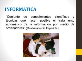 INFORMÁTICA
“Conjunto de conocimientos científicos y
técnicas que hacen posible el tratamiento
automático de la información por medio de
ordenadores” (Real Academia Española).
 