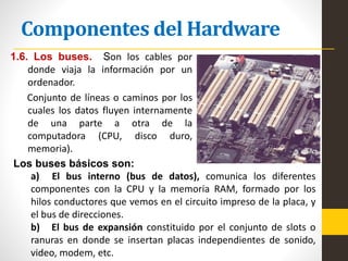 Componentes del Hardware
1.6. Los buses. Son los cables por
donde viaja la información por un
ordenador.
Conjunto de líneas o caminos por los
cuales los datos fluyen internamente
de una parte a otra de la
computadora (CPU, disco duro,
memoria).
Los buses básicos son:
a) El bus interno (bus de datos), comunica los diferentes
componentes con la CPU y la memoria RAM, formado por los
hilos conductores que vemos en el circuito impreso de la placa, y
el bus de direcciones.
b) El bus de expansión constituido por el conjunto de slots o
ranuras en donde se insertan placas independientes de sonido,
video, modem, etc.
 