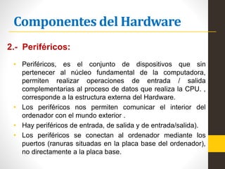 Componentes del Hardware
2.- Periféricos:
• Periféricos, es el conjunto de dispositivos que sin
pertenecer al núcleo fundamental de la computadora,
permiten realizar operaciones de entrada / salida
complementarias al proceso de datos que realiza la CPU. ,
corresponde a la estructura externa del Hardware.
• Los periféricos nos permiten comunicar el interior del
ordenador con el mundo exterior .
• Hay periféricos de entrada, de salida y de entrada/salida).
• Los periféricos se conectan al ordenador mediante los
puertos (ranuras situadas en la placa base del ordenador),
no directamente a la placa base.
 