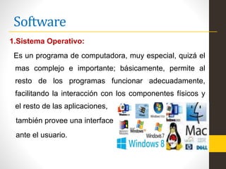 Software
1.Sistema Operativo:
Es un programa de computadora, muy especial, quizá el
mas complejo e importante; básicamente, permite al
resto de los programas funcionar adecuadamente,
facilitando la interacción con los componentes físicos y
el resto de las aplicaciones,
también provee una interface
ante el usuario.
 