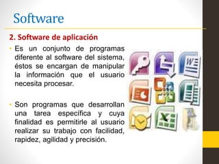 Software
2. Software de aplicación
• Es un conjunto de programas
diferente al software del sistema,
éstos se encargan de manipular
la información que el usuario
necesita procesar.
• Son programas que desarrollan
una tarea específica y cuya
finalidad es permitirle al usuario
realizar su trabajo con facilidad,
rapidez, agilidad y precisión.
 