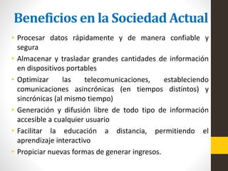 Beneficios en la Sociedad Actual
• Procesar datos rápidamente y de manera confiable y
segura
• Almacenar y trasladar grandes cantidades de información
en dispositivos portables
• Optimizar las telecomunicaciones, estableciendo
comunicaciones asincrónicas (en tiempos distintos) y
sincrónicas (al mismo tiempo)
• Generación y difusión libre de todo tipo de información
accesible a cualquier usuario
• Facilitar la educación a distancia, permitiendo el
aprendizaje interactivo
• Propiciar nuevas formas de generar ingresos.
 