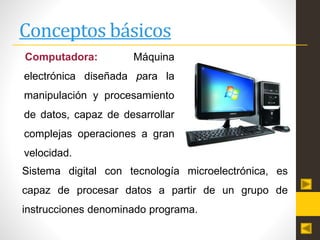 Conceptos básicos
Computadora: Máquina
electrónica diseñada para la
manipulación y procesamiento
de datos, capaz de desarrollar
complejas operaciones a gran
velocidad.
Sistema digital con tecnología microelectrónica, es
capaz de procesar datos a partir de un grupo de
instrucciones denominado programa.
 