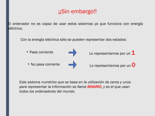 ¡¡Sin embargo!!
El ordenador no es capaz de usar estos sistemas ya que funciona con energía
eléctrica.
Con la energía eléctrica sólo se pueden representar dos estados:
• Pasa corriente
• No pasa corriente
Lo representamos por un 1
Lo representamos por un 0
Este sistema numérico que se basa en la utilización de ceros y unos
para representar la información se llama BINARIO, y es el que usan
todos los ordenadores del mundo.
 