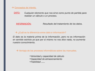 Conceptos de interés.
DATO: Cualquier elemento que nos sirve como punto de partida para
realizar un cálculo o un proceso.
INFORMACIÓN: Resultado del tratamiento de los datos.
 ¿Cuál es la diferencia entre dato e información?
 Ventaja de los procesos informáticos sobre los manuales.
El dato es la materia prima de la información, pero no es información
en sentido estricto ya que por sí mismo no nos dice nada, no aumenta
nuestro conocimiento.
•Velocidad y capacidad de cálculo
•Capacidad de almacenamiento
•Fiabilidad ......
 