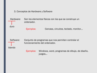 3. Conceptos de Hardware y Software
Hardware: Son los elementos físicos con los que se construye un
ordenador.
Ejemplos: Carcasa, circuitos, teclado, monitor...
Software: Conjunto de programas que nos permiten controlar el
funcionamiento del ordenador.
Ejemplos: Windows, word, programas de dibujo, de diseño,
juegos...
duro
blando
 