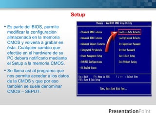 Setup

 Es parte del BIOS, permite
  modificar la configuración
  almacenada en la memoria
  CMOS y volverla a grabar en
  ésta. Cualquier cambio que
  efectúe en el hardware de su
  PC deberá notificarlo mediante
  el Setup a la memoria CMOS.
 Se llama así al programa que
  nos permite acceder a los datos
  de la CMOS y que por eso
  también se suele denominar
  CMOS – SEPUT.
 