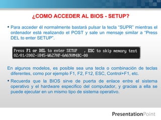 ¿COMO ACCEDER AL BIOS - SETUP?
 Para acceder él normalmente bastará pulsar la tecla “SUPR” mientras el
  ordenador está realizando el POST y sale un mensaje similar a “Press
  DEL to enter SETUP”.




En algunos modelos, es posible sea una tecla o combinación de teclas
 diferentes, como por ejemplo F1, F2, F12, ESC, Control+F1, etc.
 Recuerda que la BIOS sirve de puerta de enlace entre el sistema
  operativo y el hardware especifico del computador, y gracias a ella se
  puede ejecutar en un mismo tipo de sistema operativo.
 