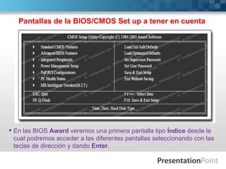 Pantallas de la BIOS/CMOS Set up a tener en cuenta




 En las BIOS Award veremos una primera pantalla tipo Índice desde la
  cual podremos acceder a las diferentes pantallas seleccionando con las
  teclas de dirección y dando Enter.
 