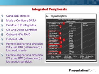 Integrated Peripherals
§   Canal IDE primario
§   Mode o Configure SATA
§   Puertos USB integrados
§   On-Chip Audio Controller
§   Onboard H/W RAID
§   Onboard LAN
§   Permite asignar una dirección
    I/O y una IRQ (interrupción) a
    los puertos serie.
§   Permite asignar una dirección
    I/O y una IRQ (interrupción) a
    los puertos paralelos.
 