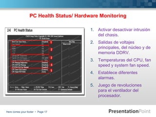 PC Health Status/ Hardware Monitoring

                                         1. Activar desactivar intrusión
                                            del chasis.
                                         2. Salidas de voltajes
                                            principales, del núcleo y de
                                            memoria DDRV.
                                         3. Temperaturas del CPU, fan
                                            speed y system fan speed.
                                         4. Establece diferentes
                                            alarmas.
                                         5. Juego de revoluciones
                                            para el ventilador del
                                            procesador.


Here comes your footer  Page 17
 