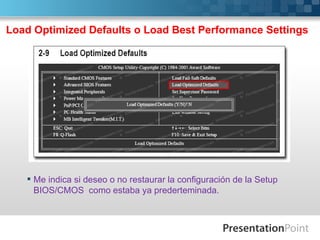 Load Optimized Defaults o Load Best Performance Settings




    Me indica si deseo o no restaurar la configuración de la Setup
     BIOS/CMOS como estaba ya prederteminada.
 