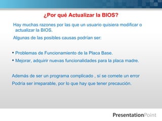 ¿Por qué Actualizar la BIOS?
Hay muchas razones por las que un usuario quisiera modificar o
 actualizar la BIOS.
Algunas de las posibles causas podrían ser:


 Problemas de Funcionamiento de la Placa Base.
 Mejorar, adquirir nuevas funcionalidades para la placa madre.


Además de ser un programa complicado , sí se comete un error
Podría ser irreparable, por lo que hay que tener precaución.
 