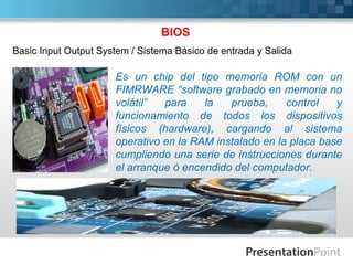 BIOS
Basic Input Output System / Sistema Básico de entrada y Salida

                      Es un chip del tipo memoria ROM con un
                      FIMRWARE “software grabado en memoria no
                      volátil”  para    la   prueba,     control   y
                      funcionamiento de todos los dispositivos
                      físicos (hardware), cargando al sistema
                      operativo en la RAM instalado en la placa base
                      cumpliendo una serie de instrucciones durante
                      el arranque ó encendido del computador.
 
