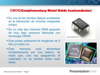 CMOS(Complementary Metal Oxide Semiconductor)

   Es una de las familias lógicas empleadas
    en la fabricación de circuitos integrados
    (chips)
   Es un chip tipo memoria RAM pequeña
    de muy bajo consumo fabricada con
    tecnología CMOS.
   Esta posee solamente 64 renglones de 8
    bits (un byte) c/u.
   Esta    memoria   está   alimentada
    constantemente por una batería, de
    modo que, una vez apaguemos el
    ordenador no se pierdan todos esos
    datos.


Here comes your footer  Page 7
 