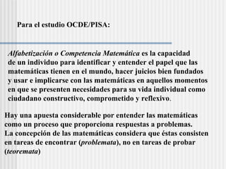 Para el estudio OCDE/PISA: Alfabetización o Competencia Matemática  es la capacidad  de un individuo para identificar y entender el papel que las  matemáticas tienen en el mundo, hacer juicios bien fundados  y usar e implicarse con las matemáticas en aquellos momentos  en que se presenten necesidades para su vida individual como ciudadano constructivo, comprometido y reflexivo . Hay una apuesta considerable por entender las matem áticas como un proceso que proporciona respuestas a problemas.  La concepción de las matemáticas considera que éstas consisten en tareas de encontrar ( problemata ), no en tareas de probar ( teoremata ) 