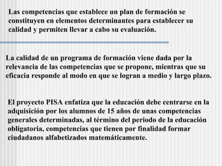 Las competencias que establece un plan de formación se  constituyen en elementos determinantes para establecer su  calidad y permiten llevar a cabo su evaluación.  La calidad de un programa de formación viene dada por la  relevancia de las competencias que se propone, mientras que su  eficacia responde al modo en que se logran a medio y largo plazo.   El proyecto PISA enfatiza que la educación debe centrarse en la  adquisición por los alumnos de 15 años de unas competencias  generales determinadas, al término del periodo de la educación  obligatoria, competencias que tienen por finalidad formar  ciudadanos alfabetizados matem át icamente. 
