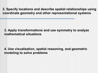 2. Specify locations and describe spatial relationships using  coordinate geometry and other representational systems 3. Apply transformations and use symmetry to analyze  mathematical situations 4. Use visualization, spatial reasoning, and geometric  modeling to solve problems 