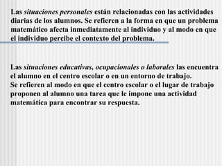 Las  situaciones personales  están relacionadas con las actividades  diarias de los alumnos. Se refieren a la forma en que un problema  matemático afecta inmediatamente al individuo y al modo en que  el individuo percibe el contexto del problema. Las  situaciones educativas, ocupacionales o laborales  las encuentra el alumno en el centro escolar o en un entorno de trabajo.  Se refieren al modo en que el centro escolar o el lugar de trabajo proponen al alumno una tarea que le impone una actividad matemática para encontrar su respuesta. 