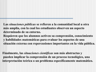 Las  situaciones públicas  se refieren a la comunidad local u otra  más amplia, con la cual los estudiantes observen un aspecto  determinado de su entorno.  Requieren que los alumnos activen su comprensión, conocimiento  y habilidades matemáticas para evaluar los aspectos de una  situación externa con repercusiones importantes en la vida pública. Finalmente, las  situaciones científicas  son más abstractas y pueden implicar la comprensión de un proceso tecnológico, una  interpretación teórica o un problema específicamente matemático. 