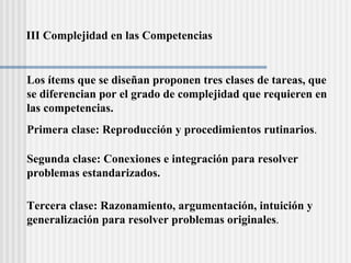 III Complejidad en las Competencias Los ítems que se diseñan proponen tres clases de tareas, que se diferencian por el grado de complejidad que requieren en  las competencias.  Primera clase: Reproducción y procedimientos rutinarios . Segunda clase: Conexiones e integración para resolver problemas estandarizados. Tercera clase: Razonamiento, argumentación, intuición y  generalización para resolver problemas originales . 