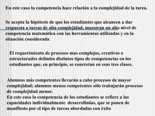 En este caso la competencia hace relaci ón a la  complejidad de la tarea. El requerimiento de procesos mas complejos, creativos o estructurados delimita distintos tipos de competencias en los estudiantes que, en principio, se concretan en esas tres clases.   Alumnos m á s competentes llevar á n a cabo procesos de mayor  complejidad; alumnos menos competentes s ó lo trabajar á n procesos  de complejidad menor.  En este caso la competencia de los estudiantes se refiere a las  capacidades individualmente  desarrolladas, que se ponen de  manifiesto por el tipo de tareas abordadas con  é xito Se acepta la hip ótesis de que los estudiantes que alcancen a dar  respuesta a tareas de alta complejidad, muestran un alto nivel de  competencia matemática con las herramientas utilizadas y en la  situación considerada . 