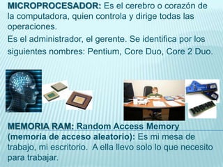 MICROPROCESADOR: Es el cerebro o corazón de
la computadora, quien controla y dirige todas las
operaciones.
Es el administrador, el gerente. Se identifica por los
siguientes nombres: Pentium, Core Duo, Core 2 Duo.
MEMORIA RAM: Random Access Memory
(memoria de acceso aleatorio): Es mi mesa de
trabajo, mi escritorio. A ella llevo solo lo que necesito
para trabajar.
 