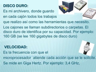 DISCO DURO:
Es mi archivero, donde guardo
en cada cajón todos los trabajos
que realizo así como las herramientas que necesito.
Los cajones se llaman subdirectorios o carpetas. El
disco duro de identifica por su capacidad. Por ejemplo:
160 GB (se lee 160 gigabytes de disco duro)
VELOCIDAD:
Es la frecuencia con que el
microprocesador atiende cada acción que se le solicite.
Se mide en Giga Hertz. Por ejemplo: 3,4 GHz,
 