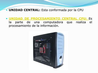  UNIDAD CENTRAL: Esta conformada por la CPU
 UNIDAD DE PROCESAMIENTO CENTRAL CPU: Es
la parte de una computadora que realiza el
procesamiento de la información.
 