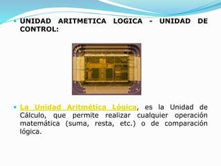  UNIDAD ARITMETICA LOGICA - UNIDAD DE
CONTROL:
 La Unidad Aritmética Lógica, es la Unidad de
Cálculo, que permite realizar cualquier operación
matemática (suma, resta, etc.) o de comparación
lógica.
 