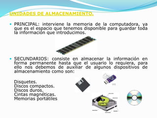 UNIDADES DE ALMACENAMIENTO.
 PRINCIPAL: interviene la memoria de la computadora, ya
que es el espacio que tenemos disponible para guardar toda
la información que introducimos.
 SECUNDARIOS: consiste en almacenar la información en
forma permanente hasta que el usuario lo requiera, para
ello nos debemos de auxiliar de algunos dispositivos de
almacenamiento como son:
Disquetes.
Discos compactos.
Discos duros.
Cintas magnéticas.
Memorias portátiles
 