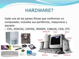 HARDWARE?
Cada una de las partes físicas que conforman un
computador, incluidos sus periféricos, maquinaria y
equipos:
 CPU, DISCOS, CINTAS, MODEM, CABLES, CDS, ETC
 