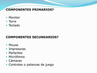 COMPONENTES PRIMARIOS?
 Monitor
 Torre
 Teclado
COMPONENTES SECUNDARIOS?
 Mouse
 Impresoras
 Parlantes
 Micrófonos
 Cámaras
 Controles o palancas de juego
 