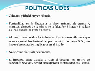 POLITICAS UDES
 Celulares y Blackberry en silencio.
 Puntualidad en la llegada a la clase, máximo de espera 15
minutos, después de 15 min corre la falla. Por 6 horas = (3 fallas)
de inasistencia, se pierde el curso.
 Alumno que no realice los talleres no Pasa el curso. Alumnos que
sean sorprendidos haciendo copia tendrán como nota 0,0 (esto
hace referencia a los implicados en el fraude).
 No se come en el sala de computo.
 El Irrespeto entre ustedes y hacia el docente es motivo de
sanciones Severas y perjudiciales para su continuidad en el curso.
 
