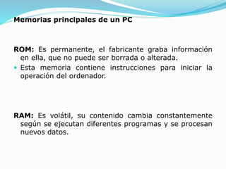 Memorias principales de un PC
ROM: Es permanente, el fabricante graba información
en ella, que no puede ser borrada o alterada.
 Esta memoria contiene instrucciones para iniciar la
operación del ordenador.
RAM: Es volátil, su contenido cambia constantemente
según se ejecutan diferentes programas y se procesan
nuevos datos.
 