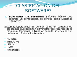 CLASIFICACION DEL
SOFTWARE?
1. SOFTWARE DE SISTEMA: Software básico que
controla un computador, se conoce como Sistemas
Operativos
Sistemas Operativos: Se definen como un conjunto de
programas que permiten administrar los recursos de la
maquina. Comienza a trabajar cuando se enciende el
ordenador. Entre ellos tenemos:
 MS-DOS
 WINDOWS
 LINUX
 UNIX
 MACINTOSH
 