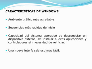 CARACTERISTICAS DE WINDOWS
 Ambiente gráfico más agradable
 Secuencias más rápidas de inicio
 Capacidad del sistema operativo de desconectar un
dispositivo externo, de instalar nuevas aplicaciones y
controladores sin necesidad de reiniciar.
 Una nueva interfaz de uso más fácil.
 