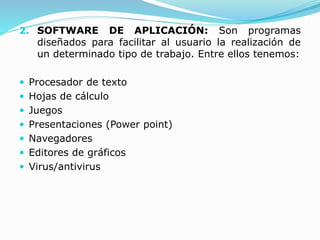 2. SOFTWARE DE APLICACIÓN: Son programas
diseñados para facilitar al usuario la realización de
un determinado tipo de trabajo. Entre ellos tenemos:
 Procesador de texto
 Hojas de cálculo
 Juegos
 Presentaciones (Power point)
 Navegadores
 Editores de gráficos
 Virus/antivirus
 