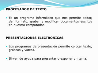 PROCESADOR DE TEXTO
 Es un programa informático que nos permite editar,
dar formato, grabar y modificar documentos escritos
en nuestro computador.
PRESENTACIONES ELECTRONICAS
 Los programas de presentación permite colocar texto,
gráficos y videos.
 Sirven de ayuda para presentar o exponer un tema.
 