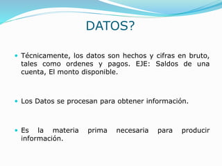 DATOS?
 Técnicamente, los datos son hechos y cifras en bruto,
tales como ordenes y pagos. EJE: Saldos de una
cuenta, El monto disponible.
 Los Datos se procesan para obtener información.
 Es la materia prima necesaria para producir
información.
 