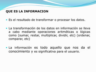 QUE ES LA INFORMACION
 Es el resultado de transformar o procesar los datos.
 La transformación de los datos en información se lleva
a cabo mediante operaciones aritméticas o lógicas
como (sumar, restar, multiplicar, dividir, etc) (ordenar,
comparar, etc)
 La información es todo aquello que nos da el
conocimiento y es significativa para el usuario.
 