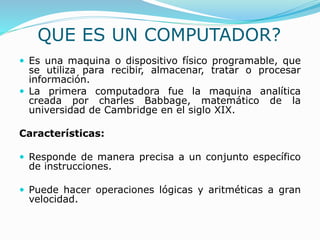QUE ES UN COMPUTADOR?
 Es una maquina o dispositivo físico programable, que
se utiliza para recibir, almacenar, tratar o procesar
información.
 La primera computadora fue la maquina analítica
creada por charles Babbage, matemático de la
universidad de Cambridge en el siglo XIX.
Características:
 Responde de manera precisa a un conjunto específico
de instrucciones.
 Puede hacer operaciones lógicas y aritméticas a gran
velocidad.
 