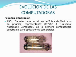 EVOLUCION DE LAS
COMPUTADORAS
Primera Generación:
 1951: Caracterizada por el uso de Tubos de Vacio con
su principal representante UNIVAC I (Universal
Automatic Computer), es la primera computadora
construida para aplicaciones comerciales.
 